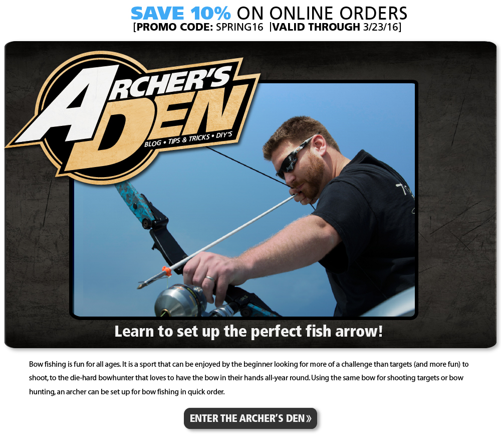 Save 10 percent on all online orders. Promo code:  SPRING16. Valid through 3-23-16. Archers Den. Blog. Tips. Tricks. DIYs. Learn to set up the perfect fish arrow! Bowfishing is fun for all ages. It is a sport that can be enjoyed by the beginner looking for more of a challenge than targets to shoot, to the die-hard bowhunter that loves to have the bow in their hands all-year round. Using the same bow for shooting targets or bow hunting, an archer can be set up for bow fishing in quick order. Enter the Archers Den.
